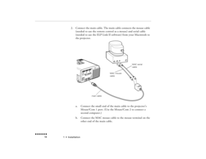 Page 351  •  
Installation
 n  n  n  n  n  n             18
2.
Connect the main cable. The main cable connects the mouse cable (needed to use the remote control as a mouse) and serial cable (needed to use the ELP Link II software) from your 
Macintosh
 to 
the projector.   a.
Connect the small end of the main cable to the projector’s Mouse/Com 1 port. (Use the Mouse/Com 2 to connect a second computer.)
b.
Connect the MAC mouse cable to the mouse terminal on the other end of the main cable.
main cableMAC mouse...