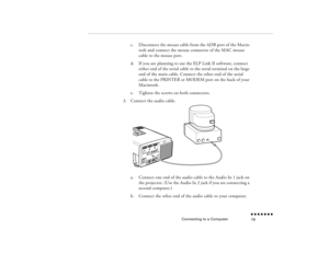 Page 36Connecting to a Computer
n  n  n  n  n  n  n  n 19
c.
Disconnect the mouse cable from the ADB port of the Macin-tosh and connect the mouse connector of the MAC mouse cable to the mouse port.
d.
If you are planning to use the ELP Link II software, connect either end of the serial cable to the serial terminal on the large end of the main cable. Connect the other end of the serial cable to the PRINTER or MODEM port on the back of your Macintosh.
e.
Tighten the screws on both connectors.
3.
Connect the audio...