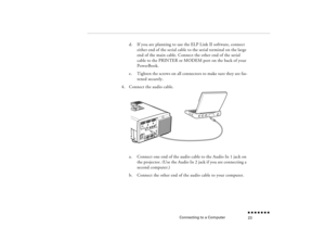 Page 40Connecting to a Computer
n  n  n  n  n  n  n  n 23
d.
If you are planning to use the ELP Link II software, connect either end of the serial cable to the serial terminal on the large end of the main cable. Connect the other end of the serial cable to the PRINTER or MODEM port on the back of your PowerBook.
e.
Tighten the screws on all connectors to make sure they are fas-tened securely.
4.
Connect the audio cable. a.
Connect one end of the audio cable to the Audio In 1 jack on the projector. (Use the...