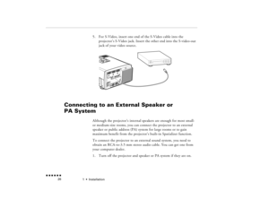 Page 431  •  
Installation
 n  n  n  n  n  n             26
5.
For S-Video, insert one end of the S-Video cable into the projector’s S-Video jack. Insert the other end into the S-video-out jack of your video source.
Connecting to an External Speaker or PA System 
  
Although the projector’s internal speakers are enough for most small- or medium-size rooms, you can connect the projector to an external speaker or public address (PA) system for large rooms or to gain maximum benefit from the projector’s built-in...