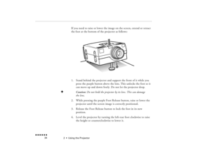 Page 502  •  
Using the Projector
 n  n  n  n  n  n             34
If you need to raise or lower the image on the screen, extend or retract the foot at the bottom of the projector as follows:1.
Stand behind the projector and support the front of it while you press the purple button above the lens. This unlocks the foot so it can move up and down freely. Do not let the projector drop.
F
Caution: 
Do not hold the projector by its lens. This can damage 
the lens.
2.
While pressing the purple Foot Release button,...