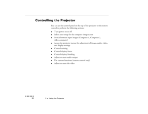 Page 522  •  
Using the Projector
 n  n  n  n  n  n             36
Controlling the Projector
You can use the control panel on the top of the projector or the remote control to perform the following actions: l
Turn power on or off   
l
Select auto-setup for the computer image screen
l
Switch between input images (Computer 1, Computer 2, video-computer)
l
Access the projector menus for adjustment of image, audio, video, and display settings
l
Control resizing
l
Control display freeze
l
Control display blanking
l...