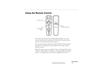 Page 53Using the Remote Control
n  n  n  n  n  n  n  n 37
Using the Remote Control  
The remote control uses a line-of-sight infrared signal. To use the remote control, point it towards one of the remote control receivers located at the front and back of the projector.You can use the remote control up to about 30 feet (10 meters) from the projector. (This distance may be shorter if the remote control batteries are low.) Note:
 The projector may not respond to remote control commands in these 
conditions:...