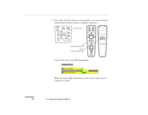 Page 623  •  
Using the Projector Menus
 n  n  n  n  n  n             46
3.
Press either the Enter button (control panel) or the top or bottom multi-purpose button (remote) to display a submenu. A sub-menu such as the following appears.Note:
 Sub-menus differ, depending on if the current image source is 
Computer or Video.
Enter button
bottom
multi-purpose buttontop
multi-purpose button
pro-ch3.fm  Page 46  Tuesday, May 13, 1997  2:21 PM 