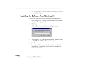 Page 774  •  
Using the ELP Link II Software
 n  n  n  n  n  n             62
8.
You see a prompt to create the installation directory you specified in step 5. Press 
Y (yes).
Installing the Software from Windows 95
Perform the following steps to set up the software for Windows 95.1.
Insert the Link II for Windows installation diskette into a diskette drive (A: or B: as appropriate). 
2.
Click 
Start
.
3.
Click the 
Run
 menu option. The Run dialog box appears:  
4.
Type 
A:\SETUP
 (or 
B:\SETUP 
as...