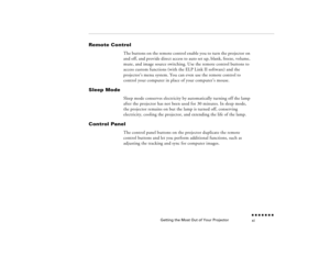 Page 10Getting the Most Out of Your Projector
n  n  n  n  n  n  n  n xi
Remote Control
The buttons on the remote control enable you to turn the projector on and off, and provide direct access to auto set up, blank, freeze, volume, mute, and image source switching. Use the remote control buttons to access custom functions (with the ELP Link II software) and the projector’s menu system. You can even use the remote control to control your computer in place of your computer’s mouse.
Sleep Mode
Sleep mode conserves...