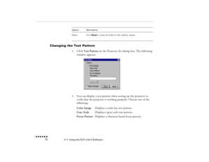 Page 934  •  
Using the ELP Link II Software
 n  n  n  n  n  n             78
Changing the Test Pattern  
1.
Click 
Test Pattern
 on the Projector Set dialog box. The following 
window appears:
2.
You can display a test pattern when setting up the projector to verify that the projector is working properly. Choose one of the following: Color Image
Displays a color bar test pattern.
Gray Scale
Displays a gray scale test pattern.
Focus Pattern
 Displays a character-based focus pattern.
Reset
Click 
Reset
 to reset...