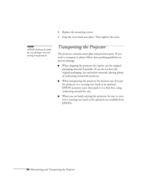 Page 10764Maintaining and Transporting the Projector8. Replace the mounting screws.
9. Snap the cover back into place. Then tighten the screw.
Transporting the Projector
The projector contains many glass and precision parts. If you 
need to transport it, please follow these packing guidelines to 
prevent damage: 
nWhen shipping the projector for repairs, use the original 
packaging material if possible. If you do not have the 
original packaging, use equivalent materials, placing plenty 
of cushioning around the...