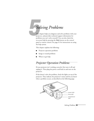 Page 108Solving Problems65
5
Solving Problems
This chapter helps you diagnose and solve problems with your 
projector, and provides technical support information for 
problems you can’t solve yourself. You can also check the 
on-screen help by pressing the 
Help button on the control 
panel or remote control. See page 41 for instructions on using 
the help system. 
This chapter explains the following:
nProjector operation problems
nImage or sound problems 
nWhere to get help
Projector Operation Problems 
If your...