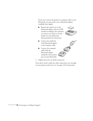 Page 1212Connecting to a Desktop ComputerIf you can’t connect the projector’s computer cable to your 
Macintosh, you may need to use a Macintosh adapter 
(available from Apple).
nRemove the small cover on the 
Macintosh adapter and set its DIP 
switches according to the resolution 
you want to use (such as 16-inch 
mode). See your Macintosh 
documentation for instructions. 
nConnect the small end 
of the Macintosh adapter 
to the computer cable.
nConnect the computer 
cable (with the 
Macintosh adapter...