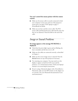 Page 11168Solving Problems
You can’t control the mouse pointer with the remote 
control.
nMake sure the mouse cable is securely connected to both 
your computer’s mouse port and one of the projector’s 
mouse ports. See page 14 (PC laptop) or page 17 
(PowerBook) for details.
nMake sure you have used the correct cable. The PS/2 
mouse cable and Macintosh mouse cable look the same, but 
they are not identical. Check the label on the end of the 
cable.
Image or Sound Problems
No image appears or the message NO...