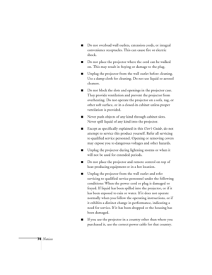 Page 11774Notices
nDo not overload wall outlets, extension cords, or integral 
convenience receptacles. This can cause fire or electric 
shock.
nDo not place the projector where the cord can be walked 
on. This may result in fraying or damage to the plug.
nUnplug the projector from the wall outlet before cleaning. 
Use a damp cloth for cleaning. Do not use liquid or aerosol 
cleaners.
nDo not block the slots and openings in the projector case. 
They provide ventilation and prevent the projector from...