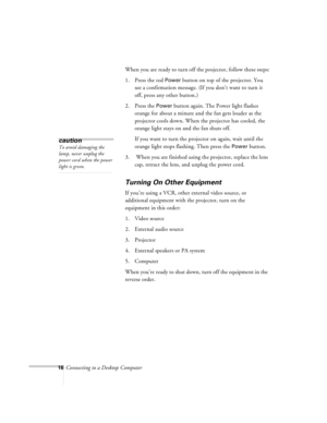 Page 1616Connecting to a Desktop ComputerWhen you are ready to turn off the projector, follow these steps:
1. Press the red 
Power button on top of the projector. You 
see a confirmation message. (If you don’t want to turn it 
off, press any other button.)
2. Press the 
Power button again. The Power light flashes 
orange for about a minute and the fan gets louder as the 
projector cools down. When the projector has cooled, the 
orange light stays on and the fan shuts off.
If you want to turn the projector on...