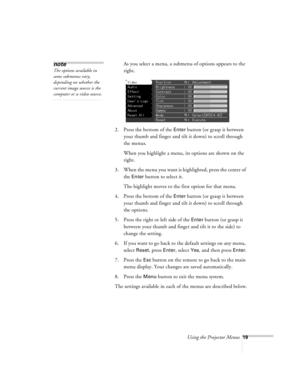 Page 19Using the Projector Menus19
As you select a menu, a submenu of options appears to the 
right.
2. Press the bottom of the 
Enter button (or grasp it between 
your thumb and finger and tilt it down) to scroll through 
the menus.
When you highlight a menu, its options are shown on the 
right.
3. When the menu you want is highlighted, press the center of 
the 
Enter button to select it. 
The highlight moves to the first option for that menu.
4. Press the bottom of the 
Enter button (or grasp it between 
your...