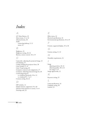 Page 3838Index
.
Index
A
A/V Mute Button, 29
About menu, 31 to 32
Advanced menu, 30
Audio
connecting desktop, 9, 13
menu, 23
B
Brightness, 33
Brightness setting, 20, 22
Buttons, remote control, 18 to 19
C
Camcorder, adjusting the projected image, 22
CE Marking, 35
Ceiling, hanging the projector from, 30
Color setting, 21, 22
Color Temp setting, 30
Computer connector pin assignments, 37
Computer, adjusting projected image for, 20
Connecting projector
to a desktop Macintosh, 10 to 14
to a desktop PC, 7 to 9...