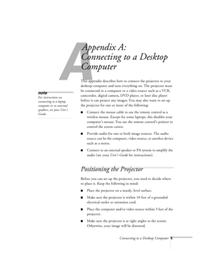 Page 5Connecting to a Desktop Computer5
A
Appendix A:
Connecting to a Desktop 
Computer
This appendix describes how to connect the projector to your 
desktop computer and turn everything on. The projector must 
be connected to a computer or a video source such as a VCR, 
camcorder, digital camera, DVD player, or laser disc player 
before it can project any images. You may also want to set up 
the projector for one or more of the following:
nConnect the mouse cable to use the remote control as a 
wireless...