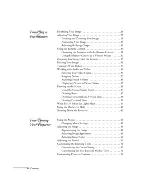 Page 43ivContents
2
Projecting a 
PresentationDisplaying Your Image   . . . . . . . . . . . . . . . . . . . . . . . . . . . . 26
AdjustingYour Image  . . . . . . . . . . . . . . . . . . . . . . . . . . . . . . 28
Focusing and Zooming Your Image   . . . . . . . . . . . . . . . 28
Positioning Your Image . . . . . . . . . . . . . . . . . . . . . . . . . 29
Adjusting the Image Shape   . . . . . . . . . . . . . . . . . . . . . . 30
Using the Remote Control . . . . . . . . . . . . . . . . . . . . . . . . . . 30...