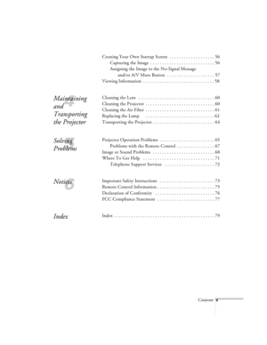 Page 44Contentsv
Creating Your Own Startup Screen  . . . . . . . . . . . . . . . . . . . 56
Capturing the Image  . . . . . . . . . . . . . . . . . . . . . . . . . . . 56
Assigning the Image to the No-Signal Message 
and/or A/V Mute Button  . . . . . . . . . . . . . . . . . . . . 57
Viewing Information  . . . . . . . . . . . . . . . . . . . . . . . . . . . . . . 58
4
Maintaining 
and 
Transporting 
the ProjectorCleaning the Lens   . . . . . . . . . . . . . . . . . . . . . . . . . . . . . . . . 60
Cleaning the...