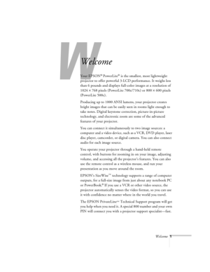 Page 45Welcome1
W
Welcome
Your EPSON® PowerLite® is the smallest, most lightweight 
projector to offer powerful 3-LCD performance. It weighs less 
than 6 pounds and displays full-color images at a resolution of 
1024 ´ 768 pixels (PowerLite 700c/710c) or 800 ´ 600 pixels 
(PowerLite 500c). 
Producing up to 1000 ANSI lumens, your projector creates 
bright images that can be easily seen in rooms light enough to 
take notes. Digital keystone correction, picture-in-picture 
technology, and electronic zoom are some...