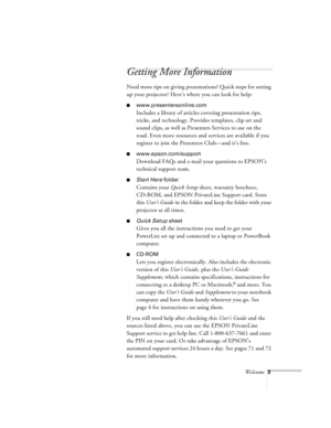 Page 47Welcome3
Getting More Information
Need more tips on giving presentations? Quick steps for setting 
up your projector? Here’s where you can look for help:
nwww.presentersonline.com
Includes a library of articles covering presentation tips, 
tricks, and technology. Provides templates, clip art and 
sound clips, as well as Presenters Services to use on the 
road. Even more resources and services are available if you 
register to join the Presenters Club—and it’s free.
nwww.epson.com/support
Download FAQs...