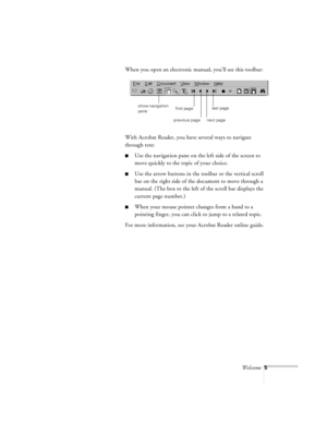 Page 49Welcome5
When you open an electronic manual, you’ll see this toolbar:
With Acrobat Reader, you have several ways to navigate 
through text:
nUse the navigation pane on the left side of the screen to 
move quickly to the topic of your choice. 
nUse the arrow buttons in the toolbar or the vertical scroll 
bar on the right side of the document to move through a 
manual. (The box to the left of the scroll bar displays the 
current page number.)
nWhen your mouse pointer changes from a hand to a 
pointing...