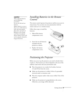 Page 52Getting Started9
Installing Batteries in the Remote 
Control
The remote control operates the projector and lets you access its 
setup menus. You can also run your presentation with the 
remote and use it as a wireless mouse. 
Follow these steps to install the 
batteries:
1. Slide off the battery 
compartment cover.
2. Insert the two AA batteries 
included with the 
projector as shown.
3. Replace the battery 
compartment cover.
Positioning the Projector
Before you can set up the projector, you need to...