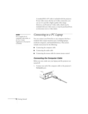 Page 5512Getting StartedA standard RCA A/V cable is included with the projector. 
If your video source also has an S-video connection, you 
can use it to provide a higher quality video image. 
However, you’ll need an S-video cable, which may be 
included with your video source, or may be purchased from 
an electronics store or video dealer.
Connecting to a PC Laptop
You can connect your PowerLite to any computer that has a 
standard video output (monitor) port, including laptops, 
notebook computers, and...
