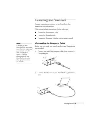 Page 58Getting Started15
Connecting to a PowerBook
You can connect your projector to any PowerBook that 
supports an external monitor. 
This section includes instructions for the following:
nConnecting the computer cable
nConnecting the audio cable
nConnecting the mouse cable for remote mouse control
Connecting the Computer Cable
Before you start, make sure your PowerBook and the projector 
are turned off.
1. Connect one end of the computer cable to the projector’s 
Computer port.
2. Connect the other end to...