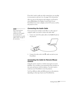 Page 60Getting Started17
If you don’t need to make any other connections, you can plug 
in your projector and turn it on. See page 22 for instructions. 
After you turn on the projector and computer, you’ll need to 
choose 
Mirroring in the Display Control Panel of your 
PowerBook if you want to display on the LCD screen as well as 
the projector screen.
Connecting the Audio Cable
If your presentation includes sound effects or other types of 
computer audio, you need to connect the audio cable.
1. Conect one end...
