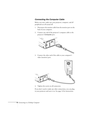 Page 88Connecting to a Desktop Computer
Connecting the Computer Cable
Before you start, make sure your projector, computer, and all 
peripherals are all turned off.
1. Disconnect the monitor cable from the monitor port on the 
back of your computer.
2. Connect one end of the projector’s computer cable to the 
projector’s 
Computer port.
3. Connect the other end of the cable to your computer’s 
video (monitor) port.
4. Tighten the screws on all connectors.
If you don’t need to make any other connections, you...