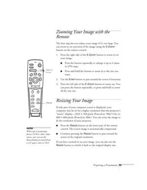 Page 76Projecting a Presentation33
Zooming Your Image with the 
Remote
The lens ring lets you reduce your image if it’s too large. You 
can zoom in on a portion of the image using the 
E-Zoom 
button on the remote control.
1. Press the right side of the 
E-Zoom button to zoom in on 
your image. 
nPress the button repeatedly to enlarge it up to 4 times 
in 25% steps. 
nPress and hold the button to zoom in to the size you 
want.
2. Use the 
Enter button to pan around the screen if necessary.
3. Press the left...