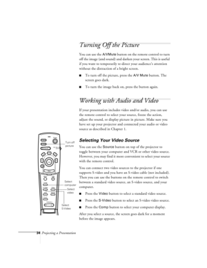 Page 7734Projecting a Presentation
Turning Off the Picture
You can use the A/VMute button on the remote control to turn 
off the image (and sound) and darken your screen. This is useful 
if you want to temporarily re-direct your audience’s attention 
without the distraction of a bright screen.
nTo turn off the picture, press the A/V Mute button. The 
screen goes dark.
nTo turn the image back on, press the button again.
Working with Audio and Video
If your presentation includes video and/or audio, you can use...