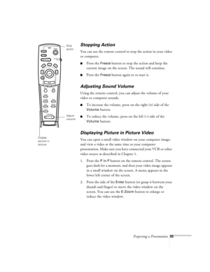 Page 78Projecting a Presentation35
Stopping Action
You can use the remote control to stop the action in your video 
or computer.
nPress the Freeze button to stop the action and keep the 
current image on the screen. The sound will continue. 
nPress the Freeze button again to re-start it.
Adjusting Sound Volume
Using the remote control, you can adjust the volume of your 
video or computer sounds. 
nTo increase the volume, press on the right (+) side of the 
Volume button.
nTo reduce the volume, press on the left...