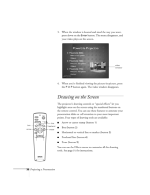 Page 7936Projecting a Presentation3. When the window is located and sized the way you want, 
press down on the 
Enter button. The menu disappears, and 
your video plays on the screen.
4. When you’re finished viewing the picture-in-picture, press 
the 
P in P button again. The video window disappears.
Drawing on the Screen
The projector’s drawing controls or “special effects” let you 
highlight areas on the screen using the numbered buttons on 
the remote control. You can use these features to annotate your...