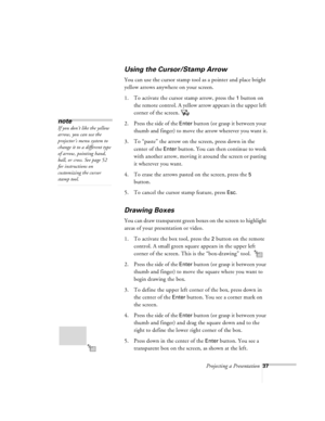 Page 80Projecting a Presentation37
Using the Cursor/Stamp Arrow
You can use the cursor stamp tool as a pointer and place bright 
yellow arrows anywhere on your screen. 
1. To activate the cursor stamp arrow, press the 
1 button on 
the remote control. A yellow arrow appears in the upper left 
corner of the screen. 
2. Press the side of the 
Enter button (or grasp it between your 
thumb and finger) to move the arrow wherever you want it.
3. To “paste” the arrow on the screen, press down in the 
center of the...