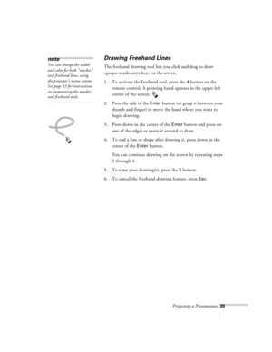 Page 82Projecting a Presentation39
Drawing Freehand Lines
The freehand drawing tool lets you click and drag to draw 
opaque marks anywhere on the screen.
1. To activate the freehand tool, press the 
4 button on the 
remote control. A pointing hand appears in the upper left 
corner of the screen. 
2. Press the side of the 
Enter button (or grasp it between your 
thumb and finger) to move the hand where you want to 
begin drawing.
3. Press down in the center of the 
Enter button and press on 
one of the edges or...