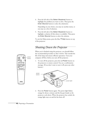 Page 8542Projecting a Presentation4. Press the left side of the 
Select (Keystone) button to 
highlight the problem you want to solve. Then press the 
Enter (Source) button to select the solution(s).
Depending on your choice, you may see another menu, or 
you may see a list of solutions. 
5. Press the left side of the 
Select (Keystone) button to 
highlight a solution (if this choice is available). Then press 
the 
Enter (Source) button to select the solution.
To exit the Help system, press the blue 
? Help...