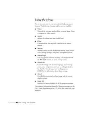 Page 8946Fine-Tuning Your Projector
Using the Menus
The on-screen menus let you customize and adjust projector 
features. The following 8 menus and features are available:
nVideo 
Controls the look and quality of the projected image (from 
a computer or video source). 
nAudio 
Adjusts the volume and tone (treble/bass).
nEffect 
Customizes the drawing tools available on the remote 
control.
nSetting 
Adjusts features such as the keystone setting, blank screen 
color, message prompt, and power management system....