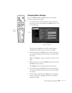 Page 90Fine-Tuning Your Projector47
Changing Menu Settings
You use the Menu, Enter and Esc buttons on the remote 
control to change menu settings.
1. To access the menu system, open the cover on the lower 
part of the remote control and press the 
Menu button. You 
see the following:
The 8 menus are displayed at the left, and the options 
available for the video menu are shown on the right.
2. Press the bottom of the 
Enter button (or grasp it between 
your thumb and finger and tilt it down) to scroll through...