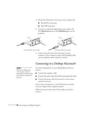 Page 1010Connecting to a Desktop Computer1. Determine which type of mouse port your computer has:
nRound PS/2 mouse port
nFlat USB mouse port
2. Connect one end of the appropriate mouse cable to the 
PS/2
 Mouse/Com port or the USB Mouse port on the 
projector.
3. Connect the other end to the mouse port on your 
computer. (Your computer’s mouse will be disabled while 
you are using the remote control as a mouse.)
Connecting to a Desktop Macintosh 
To connect the projector to your desktop Macintosh,® you 
need...