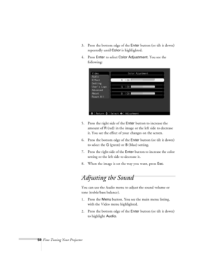 Page 9350Fine-Tuning Your Projector3. Press the bottom edge of the 
Enter button (or tilt it down) 
repeatedly until 
Color is highlighted.
4. Press 
Enter to select Color Adjustment. You see the 
following:
5. Press the right side of the 
Enter button to increase the 
amount of 
R (red) in the image or the left side to decrease 
it. You see the effect of your changes on the screen. 
6. Press the bottom edge of the 
Enter button (or tilt it down) 
to select the 
G (green) or B (blue) setting.
7. Press the right...