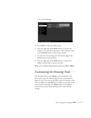 Page 94Fine-Tuning Your Projector51
You see the following:
3. Press 
Enter to select the Audio menu.
4. Press the right side of the 
Enter button to increase the 
volume or the left side to decrease it. This works the same 
as the 
Volume button on the remote control.
5. To select the Tone setting, press the bottom edge of the 
Enter button (or tilt it down).
6. Press the right side of the 
Enter button to increase the 
treble or the left side to increase the bass. 
When you’re finished adjusting the sound,...