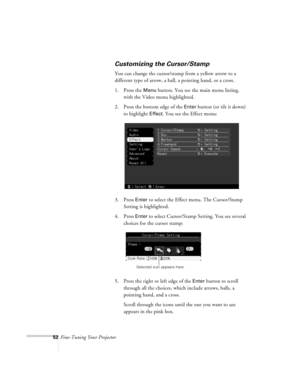 Page 9552Fine-Tuning Your Projector
Customizing the Cursor/Stamp
You can change the cursor/stamp from a yellow arrow to a 
different type of arrow, a ball, a pointing hand, or a cross.
1. Press the 
Menu button. You see the main menu listing, 
with the Video menu highlighted.
2. Press the bottom edge of the 
Enter button (or tilt it down) 
to highlight 
Effect. You see the Effect menu:
3. Press 
Enter to select the Effect menu. The Cursor/Stamp 
Setting is highlighted.
4. Press
 Enter to select Cursor/Stamp...