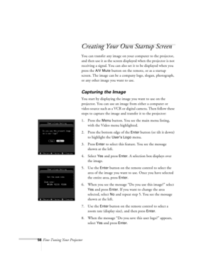 Page 9956Fine-Tuning Your Projector
Creating Your Own Startup Screen
You can transfer any image on your computer to the projector, 
and then use it as the screen displayed when the projector is not 
receiving a signal. You can also set it to be displayed when you 
press the 
A/V Mute button on the remote, or as a startup 
screen. The image can be a company logo, slogan, photograph, 
or any other image you want to use.
Capturing the Image
You start by displaying the image you want to use on the 
projector. You...