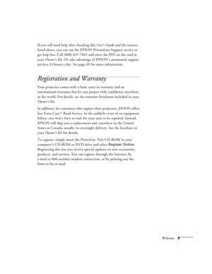 Page 11Welcome5
If you still need help after checking this User’s Guide and the sources 
listed above, you can use the EPSON PrivateLine Support service to 
get help fast. Call (800) 637-7661 and enter the PIN on the card in 
your Owner’s Kit. Or take advantage of EPSON’s automated support 
services 24 hours a day. See page 69 for more information.
Registration and Warranty
Your projector comes with a basic carry-in warranty and an 
international warranty that let you project with confidence anywhere 
in the...