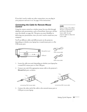 Page 19Setting Up the Projector13
If you don’t need to make any other connections, you can plug in 
your projector and turn it on. See page 18 for instructions.
Connecting the Cable for Remote Mouse 
Control
Using the remote control as a wireless mouse lets you click through 
slideshow-style presentations, such as PowerPoint, from up to 30 feet 
away (for details, see page 36). This gives you more flexibility in 
delivering your presentation, since you won’t need to stand near your 
computer. 
You’ll use...