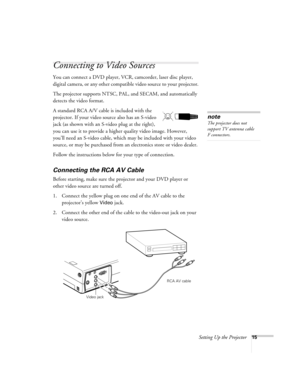 Page 21Setting Up the Projector15
Connecting to Video Sources
You can connect a DVD player, VCR, camcorder, laser disc player, 
digital camera, or any other compatible video source to your projector.
The projector supports NTSC, PAL, and SECAM, and automatically 
detects the video format. 
A standard RCA A/V cable is included with the 
projector. If your video source also has an S-video 
jack (as shown with an S-video plug at the right), 
you can use it to provide a higher quality video image. However, 
you’ll...