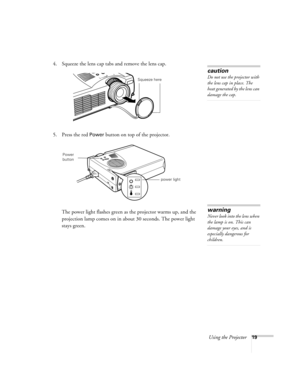 Page 25Using the Projector19
4. Squeeze the lens cap tabs and remove the lens cap.
5. Press the red 
Power button on top of the projector. 
The power light flashes green as the projector warms up, and the 
projection lamp comes on in about 30 seconds. The power light 
stays green. 
caution
Do not use the projector with 
the lens cap in place. The 
heat generated by the lens can 
damage the cap.
Squeeze here
power light
Power 
button
warning
Never look into the lens when 
the lamp is on. This can 
damage your...