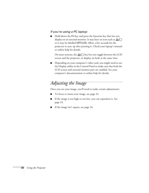 Page 2822Using the Projector
If you’re using a PC laptop:
Hold down the Fn key and press the function key that lets you 
display on an external monitor. It may have an icon such as   
or it may be labelled 
CRT/LCD. Allow a few seconds for the 
projector to sync up after pressing it. Check your laptop’s manual 
or online help for details. 
On most systems, the   key lets you toggle between the LCD 
screen and the projector, or display on both at the same time. 
Depending on your computer’s video card, you...