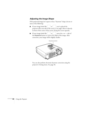 Page 3024Using the Projector
Adjusting the Image Shape
If the projected image isn’t square or has a “keystone” shape , do one or 
more of the following:
If your image looks like   or  , you’ve placed the 
projector off to one side of the screen, at an angle. Move it directly 
in front of the center of the screen, facing the screen squarely.
If your image looks like   or  , press the + or — side of 
the 
Keystone button to correct the shape of the image. After 
correction, your image will be slightly smaller....